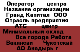 Оператор Call-центра › Название организации ­ Гранд Капитал, ООО › Отрасль предприятия ­ АТС, call-центр › Минимальный оклад ­ 30 000 - Все города Работа » Вакансии   . Чукотский АО,Анадырь г.